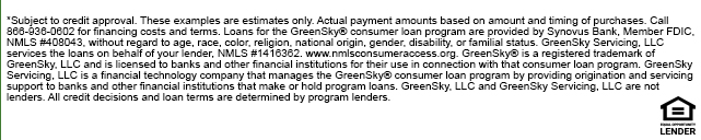 *Subject to credit approval. These examples are estimates only. Actual payment amounts based on amount and timing of purchases. Call 866-936-0602 for financing costs and terms. Loans for the GreenSky® consumer loan program are provided by Synovus Bank, Member FDIC, NMLS #408043, without regard to age, race, color, religion, national origin, gender, disability, or familial status. GreenSky Servicing, LLC services the loans on behalf of your lender, NMLS #1416362. www.nmlsconsumeraccess.org. GreenSky® is a registered trademark of GreenSky, LLC and is licensed to banks and other financial institutions for their use in connection with that consumer loan program. GreenSky Servicing, LLC is a financial technology company that manages the GreenSky® consumer loan program by providing origination and servicing support to banks and other financial institutions that make or hold program loans. GreenSky, LLC and GreenSky Servicing, LLC are not lenders. All credit decisions and loan terms are determined by program lenders.